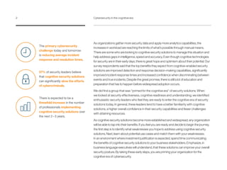 The primary cybersecurity
challenge today and tomorrow
is reducing average incident
response and resolution times.
57% of security leaders believe
that cognitive security solutions
can significantly slow the efforts
of cybercriminals.
There is expected to be a
threefold increase in the number
of professionals implementing
cognitive security solutions over
the next 2 – 3 years.
As organizations gather more security data and apply more analytics capabilities, the
increases in workload are reaching the limits of what’s possible through manual means.
There are some who are looking to cognitive security solutions to manage this situation and
help address gaps in intelligence, speed and accuracy. Even though cognitive technologies
for security are in their early days, there is great hope and optimism about their potential. Our
survey respondents said that the top benefits they expect from cognitive-enabled security
solutions are improved detection and response decision-making capabilities, significantly
improved incident response times and increased confidence when discriminating between
events and true incidents. Despite the great promise, there is still a lot of education and
preparation that has to happen before widespread adoption occurs.
We did find a group that was “primed for the cognitive era” of security solutions. When
we looked at security effectiveness, cognitive readiness and understanding, we identified
enthusiastic security leaders who feel they are ready to enter the cognitive era of security
solutions today. In general, these leaders tend to have a better familiarity with cognitive
solutions, a higher overall confidence in their security capabilities and fewer challenges
with attaining resources.
As cognitive security solutions become more established and widespread, any organization
will be able to tap into their benefits. If you feel you are ready and decide to begin the journey,
the first step is to identify what weaknesses you hope to address using cognitive security
solutions. Next, learn about potential use cases and match them with your weaknesses.
In an environment where investment justification is expected, spend time communicating
the benefits of cognitive security solutions to your business stakeholders. Emphasize, in
business language executives will understand, that these solutions can improve your overall
security posture. By taking these early steps, you are priming your organization for the
cognitive era of cybersecurity.
2	 Cybersecurity in the cognitive era
 