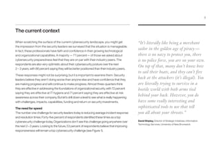 The current context
When scratching the surface of the current cybersecurity landscape, you might get
the impression from the security leaders we surveyed that the situation is manageable.
In fact, these professionals have faith and confidence in their growing technological
and organizational capabilities. A majority — 77 percent— of those we asked about
cybersecurity preparedness feel that they are on par with their industry peers. The
respondents are also very optimistic about their cybersecurity posture over the next
2 – 3 years, with 86 percent saying they will be better positioned than their industry peers.
These responses might not be surprising, but it is important to examine them: Security
leaders believe they aren’t doing worse than anyone else and have confidence that they
are making progress and will continue to make progress. Almost three-quarters think
they are effective in addressing the foundations of organizational security, with 72 percent
saying they are effective at IT hygiene and 71 percent saying they are effective at risk
awareness across their company. But let’s drill down a level to see what is really happening
with challenges, impacts, capabilities, funding and return on security investments.
The need for speed
The number one challenge for security leaders today is reducing average incident response
and resolution times. Forty-five percent of respondents identified these times as a top
cybersecurity challenge today. Organizations don’t see this challenge going anywhere over
the next 2 – 3 years. Looking to the future, 53 percent of respondents believe that improving
responsiveness will remain a top cybersecurity challenge (see Figure 1).
“It’s literally like being a merchant
sailor in the golden age of piracy —
there is no navy to protect you, there
is no police force, you are on your own.
On top of that, many don’t know how
to sail their boats, and they can’t fire
back at the attackers (it’s illegal). You
are literally trying to survive in a
hostile world with both arms tied
behind your back. However, you do
have some really interesting and
sophisticated tools to use that tell
you all about your threats.”
David Shipley, Director of Strategic Initiatives, Information
Technology Services, University of New Brunswick
3
 