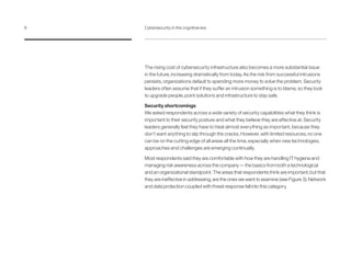 The rising cost of cybersecurity infrastructure also becomes a more substantial issue
in the future, increasing dramatically from today. As the risk from successful intrusions
persists, organizations default to spending more money to solve the problem. Security
leaders often assume that if they suffer an intrusion something is to blame, so they look
to upgrade people, point solutions and infrastructure to stay safe.
Security shortcomings
We asked respondents across a wide variety of security capabilities what they think is
important to their security posture and what they believe they are effective at. Security
leaders generally feel they have to treat almost everything as important, because they
don’t want anything to slip through the cracks. However, with limited resources, no one
can be on the cutting edge of all areas all the time, especially when new technologies,
approaches and challenges are emerging continually.
Most respondents said they are comfortable with how they are handling IT hygiene and
managing risk awareness across the company — the basics from both a technological
and an organizational standpoint. The areas that respondents think are important, but that
they are ineffective in addressing, are the ones we want to examine (see Figure 3). Network
and data protection coupled with threat response fall into this category.
6	 Cybersecurity in the cognitive era
 