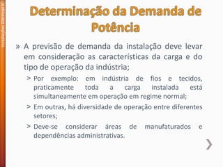 » A previsão de demanda da instalação deve levar
em consideração as características da carga e do
tipo de operação da indústria;
˃ Por exemplo: em indústria de fios e tecidos,
praticamente toda a carga instalada está
simultaneamente em operação em regime normal;
˃ Em outras, há diversidade de operação entre diferentes
setores;
˃ Deve-se considerar áreas de manufaturados e
dependências administrativas.
Instalações
Elétricas
II
 
