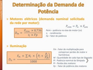» Motores elétricos (demanda nominal solicitada
da rede por motor):
Instalações
Elétricas
II
𝐷𝑚 =
𝑃𝑒𝑖𝑚 × 0,736
 × 𝐹𝑝
Peim – potência no eixo do motor (cv)
 - rendimento
Fp – fator de potência
» Iluminação
𝐷𝑖𝑙 =
𝐹𝑚 × σ 𝑁𝑙 × 𝑃𝑙 +
𝑃𝑟
𝐹𝑝
1000
Fm - Fator de multiplicação para
compensar perdas do reator e
harmônicas
Nl - Quantidade de cada tipo de lâmpada
Pl - Potência nominal da lâmpada
Pr - Perdas dos reatores
Fp - Fator de potência dos reatores
𝑃𝑒𝑖𝑚 = 𝑃𝑛 × 𝐹𝑢𝑚
 