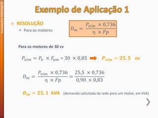 » RESOLUÇÃO
˃ Para os motores
Instalações
Elétricas
II
Para os motores de 30 cv
𝐷𝑚 =
𝑃𝑒𝑖𝑚 × 0,736
 × 𝐹𝑝
𝑃𝑒𝑖𝑚 = 𝑃𝑛 × 𝐹𝑢𝑚 = 30 × 0,85 𝑷𝒆𝒊𝒎 = 𝟐𝟓, 𝟓 cv
𝐷𝑚 =
𝑃𝑒𝑖𝑚 × 0,736
 × 𝐹𝑝
=
25,5 × 0,736
0,90 × 0,83
𝑫𝒎 = 𝟐𝟓, 𝟏 kVA (demanda solicitada da rede para um motor, em kVA)
 