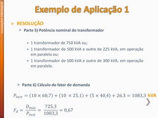 » RESOLUÇÃO
˃ Parte 5) Potência nominal do transformador
+ 1 transformador de 750 kVA ou;
+ 1 transformador de 500 kVA e outro de 225 kVA, em operação
em paralelo ou;
+ 1 transformador de 500 kVA e outro de 300 kVA, em operação
em paralelo.
Instalações
Elétricas
II
𝑃𝑖𝑛𝑠𝑡 = 10 × 60,7 + 10 × 25,1 + 5 × 40,4 + 26.3 = 1083,3
𝐹𝑑 =
𝐷𝑚á𝑥
𝑃𝑖𝑛𝑠𝑡
=
725,3
1083,3
= 0,67
kVA
˃ Parte 6) Cálculo do fator de demanda
 