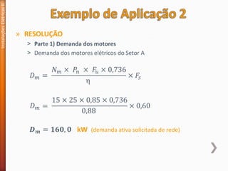 » RESOLUÇÃO
˃ Parte 1) Demanda dos motores
˃ Demanda dos motores elétricos do Setor A
Instalações
Elétricas
II
𝐷𝑚 =
𝑁𝑚 × 𝑃𝑛 × 𝐹𝑢 × 0,736

× 𝐹𝑠
𝐷𝑚 =
15 × 25 × 0,85 × 0,736
0,88
× 0,60
𝑫𝒎 = 𝟏𝟔𝟎, 𝟎 kW (demanda ativa solicitada de rede)
 