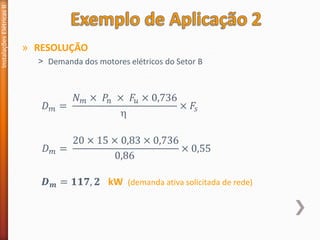 » RESOLUÇÃO
˃ Demanda dos motores elétricos do Setor B
Instalações
Elétricas
II
𝐷𝑚 =
𝑁𝑚 × 𝑃𝑛 × 𝐹𝑢 × 0,736

× 𝐹𝑠
𝐷𝑚 =
20 × 15 × 0,83 × 0,736
0,86
× 0,55
𝑫𝒎 = 𝟏𝟏𝟕, 𝟐 kW (demanda ativa solicitada de rede)
 