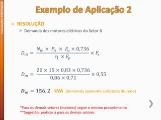 » RESOLUÇÃO
˃ Demanda dos motores elétricos do Setor B
Instalações
Elétricas
II
𝐷𝑚 =
𝑁𝑚 × 𝑃𝑛 × 𝐹𝑢 × 0,736
 × 𝐹𝑝
× 𝐹𝑠
𝐷𝑚 =
20 × 15 × 0,83 × 0,736
0,86 × 0,71
× 0,55
𝑫𝒎 = 𝟏𝟓𝟔, 𝟐 kVA (demanda aparente solicitada de rede)
*Para os demais setores (motores) segue o mesmo procedimento
**Sugestão: praticar a para os demais setores
 