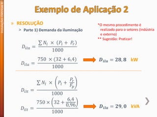 » RESOLUÇÃO
˃ Parte 1) Demanda da iluminação
Instalações
Elétricas
II
𝐷𝑖𝑙𝑎 =
σ 𝑁𝑙 × 𝑃𝑙 + 𝑃𝑟
1000
𝐷𝑖𝑙𝑡 =
σ 𝑁𝑙 × 𝑃𝑙 +
𝑃𝑟
𝐹𝑝
1000
𝐷𝑖𝑙𝑎 =
750 × (32 + 6,4)
1000
𝑫𝒊𝒍𝒂 = 𝟐𝟖, 𝟖 kW
𝐷𝑖𝑙𝑡 =
750 × 32 +
6,4
0,96
1000
𝑫𝒊𝒍𝒂 = 𝟐𝟗, 𝟎 kVA
*O mesmo procedimento é
realizado para o setores (indústria
e externo)
** Sugestão: Praticar!
 