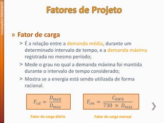 » Fator de carga
˃ É a relação entre a demanda média, durante um
determinado intervalo de tempo, e a demanda máxima
registrada no mesmo período;
˃ Mede o grau no qual a demanda máxima foi mantida
durante o intervalo de tempo considerado;
˃ Mostra se a energia está sendo utilizada de forma
racional.
Instalações
Elétricas
II
𝐹𝑐𝑑 =
𝐷𝑚é𝑑
𝐷𝑚á𝑥
𝐹𝑐𝑚 =
𝐶𝑘𝑊ℎ
730 × 𝐷𝑚á𝑥
Fator de carga diário Fator de carga mensal
 