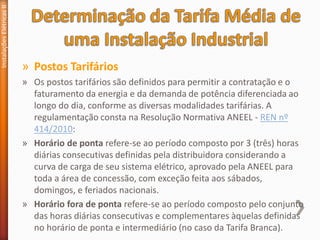 » Postos Tarifários
» Os postos tarifários são definidos para permitir a contratação e o
faturamento da energia e da demanda de potência diferenciada ao
longo do dia, conforme as diversas modalidades tarifárias. A
regulamentação consta na Resolução Normativa ANEEL - REN nº
414/2010:
» Horário de ponta refere-se ao período composto por 3 (três) horas
diárias consecutivas definidas pela distribuidora considerando a
curva de carga de seu sistema elétrico, aprovado pela ANEEL para
toda a área de concessão, com exceção feita aos sábados,
domingos, e feriados nacionais.
» Horário fora de ponta refere-se ao período composto pelo conjunto
das horas diárias consecutivas e complementares àquelas definidas
no horário de ponta e intermediário (no caso da Tarifa Branca).
Instalações
Elétricas
II
 