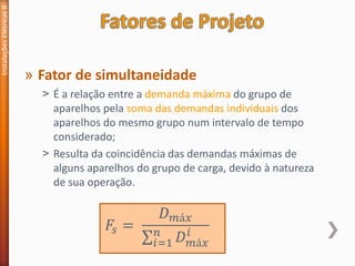 » Fator de simultaneidade
˃ É a relação entre a demanda máxima do grupo de
aparelhos pela soma das demandas individuais dos
aparelhos do mesmo grupo num intervalo de tempo
considerado;
˃ Resulta da coincidência das demandas máximas de
alguns aparelhos do grupo de carga, devido à natureza
de sua operação.
Instalações
Elétricas
II
𝐹𝑠 =
𝐷𝑚á𝑥
σ𝑖=1
𝑛
𝐷𝑚á𝑥
𝑖
 