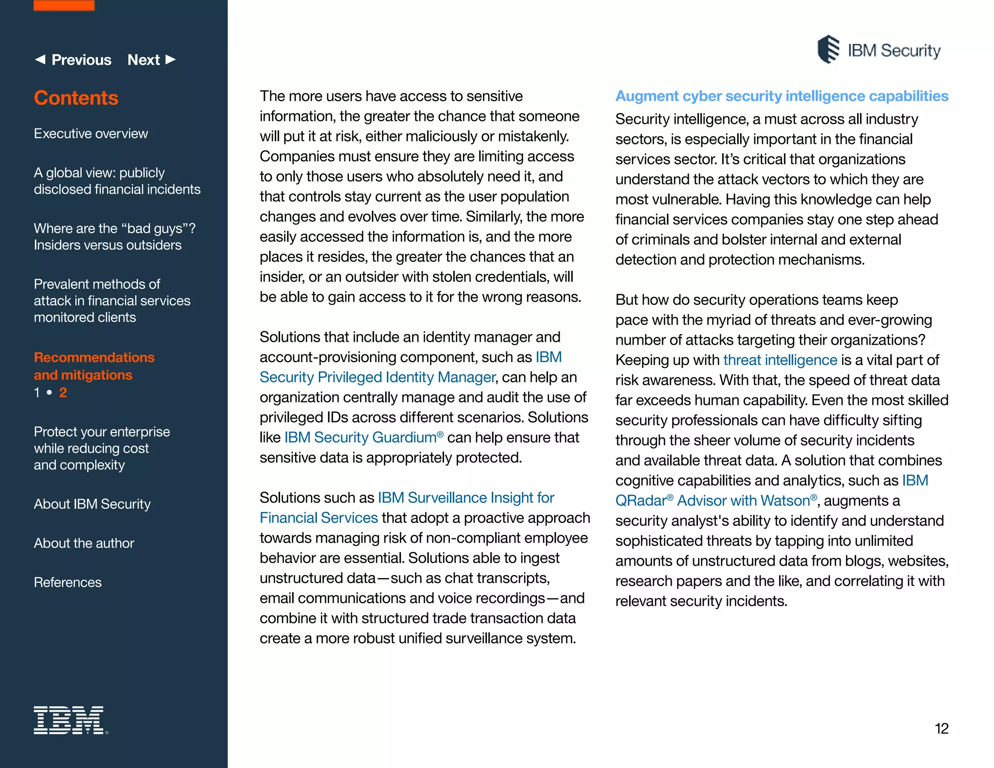 12
◀ Previous Next ▶
The more users have access to sensitive
information, the greater the chance that someone
will put it at risk, either maliciously or mistakenly.
Companies must ensure they are limiting access
to only those users who absolutely need it, and
that controls stay current as the user population
changes and evolves over time. Similarly, the more
easily accessed the information is, and the more
places it resides, the greater the chances that an
insider, or an outsider with stolen credentials, will
be able to gain access to it for the wrong reasons.
Solutions that include an identity manager and
account-provisioning component, such as IBM
Security Privileged Identity Manager, can help an
organization centrally manage and audit the use of
privileged IDs across different scenarios. Solutions
like IBM Security Guardium®
can help ensure that
sensitive data is appropriately protected.
Solutions such as IBM Surveillance Insight for
Financial Services that adopt a proactive approach
towards managing risk of non-compliant employee
behavior are essential. Solutions able to ingest
unstructured data—such as chat transcripts,
email communications and voice recordings—and
combine it with structured trade transaction data
create a more robust unified surveillance system.
Augment cyber security intelligence capabilities
Security intelligence, a must across all industry
sectors, is especially important in the financial
services sector. It’s critical that organizations
understand the attack vectors to which they are
most vulnerable. Having this knowledge can help
financial services companies stay one step ahead
of criminals and bolster internal and external
detection and protection mechanisms.
But how do security operations teams keep
pace with the myriad of threats and ever-growing
number of attacks targeting their organizations?
Keeping up with threat intelligence is a vital part of
risk awareness. With that, the speed of threat data
far exceeds human capability. Even the most skilled
security professionals can have difficulty sifting
through the sheer volume of security incidents
and available threat data. A solution that combines
cognitive capabilities and analytics, such as IBM
QRadar®
Advisor with Watson®
, augments a
security analyst's ability to identify and understand
sophisticated threats by tapping into unlimited
amounts of unstructured data from blogs, websites,
research papers and the like, and correlating it with
relevant security incidents.
Contents
Executive overview
A global view: publicly
disclosed financial incidents
Where are the “bad guys”?
Insiders versus outsiders
Prevalent methods of
attack in financial services
monitored clients
Recommendations
and mitigations
1 • 2
Protect your enterprise
while reducing cost
and complexity
About IBM Security
About the author
References
 