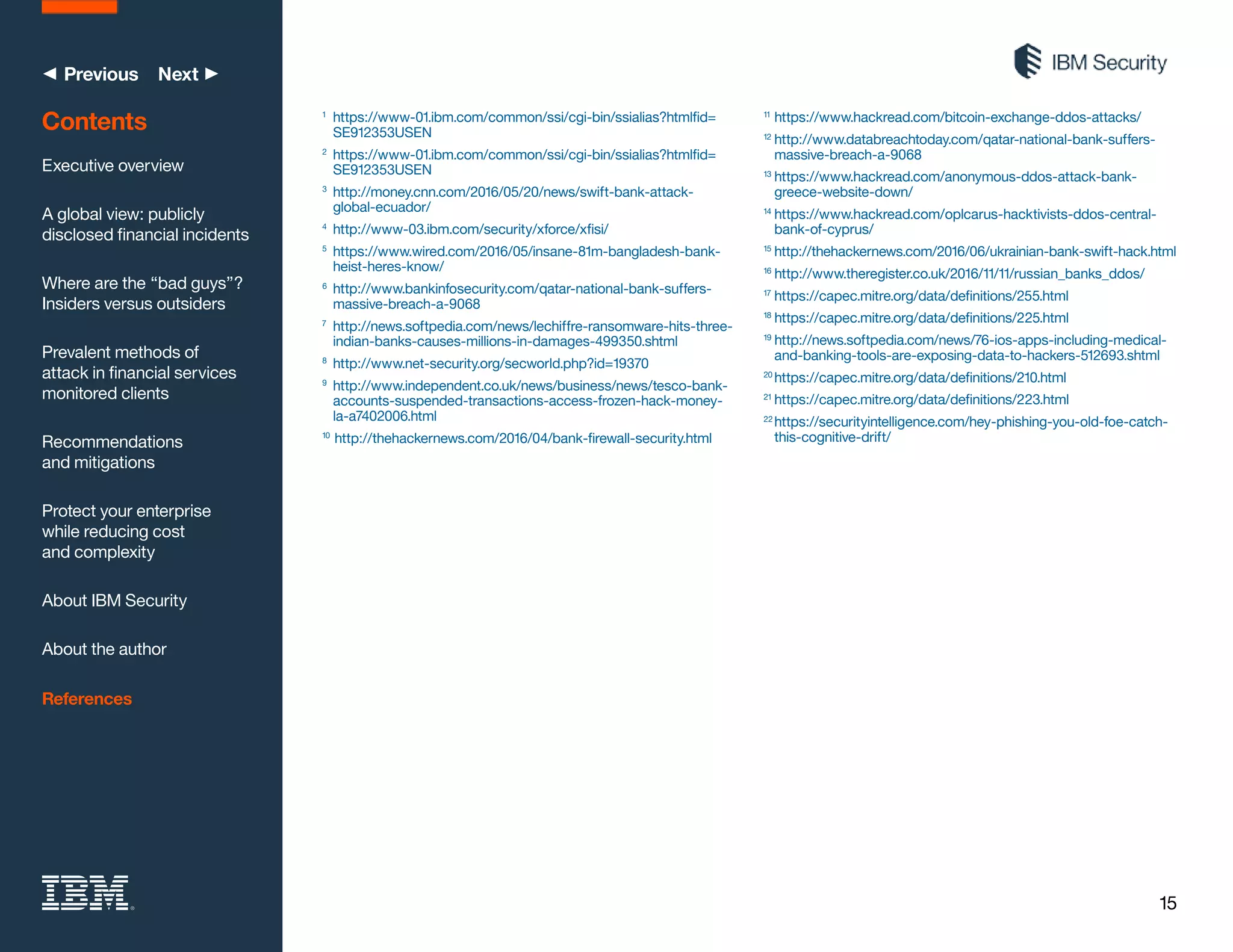 15
◀ Previous Next ▶
1
	 https://www-01.ibm.com/common/ssi/cgi-bin/ssialias?htmlfid=
SE912353USEN
2
	 https://www-01.ibm.com/common/ssi/cgi-bin/ssialias?htmlfid=
SE912353USEN
3
	 http://money.cnn.com/2016/05/20/news/swift-bank-attack-
global-ecuador/
4
	 http://www-03.ibm.com/security/xforce/xfisi/
5
	 https://www.wired.com/2016/05/insane-81m-bangladesh-bank-
heist-heres-know/
6
	 http://www.bankinfosecurity.com/qatar-national-bank-suffers-
massive-breach-a-9068
7
	 http://news.softpedia.com/news/lechiffre-ransomware-hits-three-
indian-banks-causes-millions-in-damages-499350.shtml
8
	 http://www.net-security.org/secworld.php?id=19370
9
	 http://www.independent.co.uk/news/business/news/tesco-bank-
accounts-suspended-transactions-access-frozen-hack-money-
la-a7402006.html
10
	http://thehackernews.com/2016/04/bank-firewall-security.html
11
	https://www.hackread.com/bitcoin-exchange-ddos-attacks/
12
	http://www.databreachtoday.com/qatar-national-bank-suffers-
massive-breach-a-9068
13
	https://www.hackread.com/anonymous-ddos-attack-bank-
greece-website-down/
14
	https://www.hackread.com/oplcarus-hacktivists-ddos-central-
bank-of-cyprus/
15
	http://thehackernews.com/2016/06/ukrainian-bank-swift-hack.html
16
	http://www.theregister.co.uk/2016/11/11/russian_banks_ddos/
17
	https://capec.mitre.org/data/definitions/255.html
18
	https://capec.mitre.org/data/definitions/225.html
19
	http://news.softpedia.com/news/76-ios-apps-including-medical-
and-banking-tools-are-exposing-data-to-hackers-512693.shtml
20
	https://capec.mitre.org/data/definitions/210.html
21
	https://capec.mitre.org/data/definitions/223.html
22
	https://securityintelligence.com/hey-phishing-you-old-foe-catch-
this-cognitive-drift/
Contents
Executive overview
A global view: publicly
disclosed financial incidents
Where are the “bad guys”?
Insiders versus outsiders
Prevalent methods of
attack in financial services
monitored clients
Recommendations
and mitigations
Protect your enterprise
while reducing cost
and complexity
About IBM Security
About the author
References
 