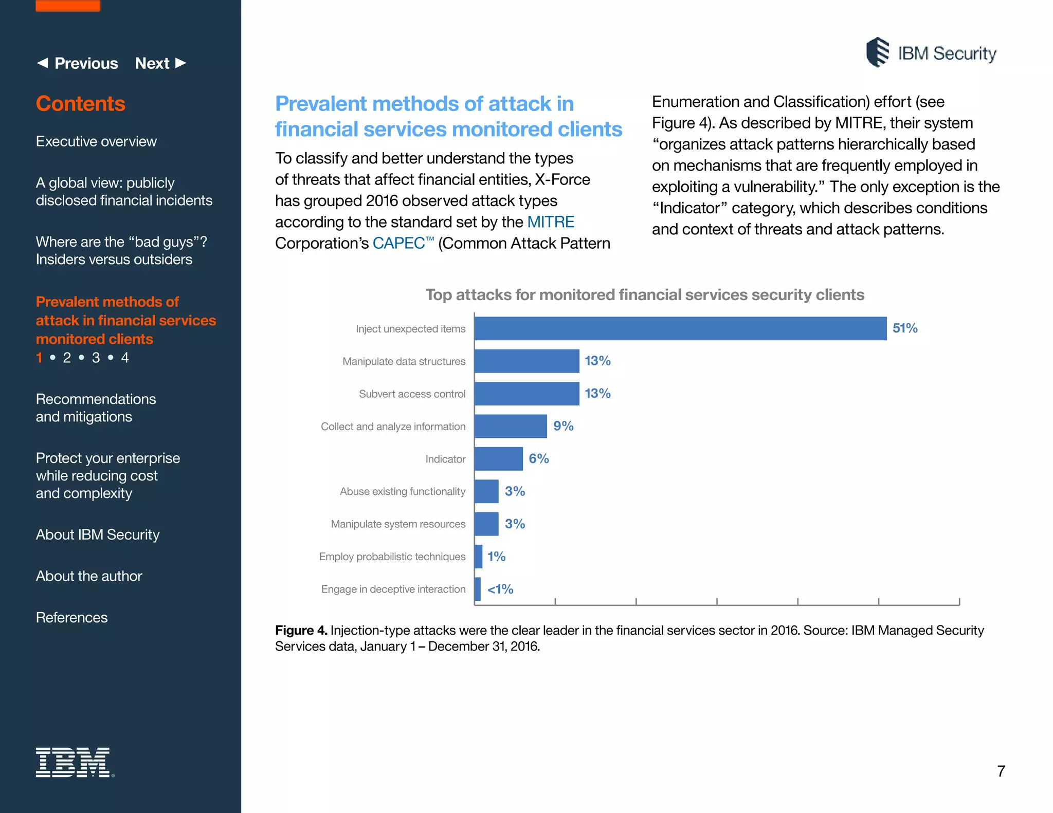 7
◀ Previous Next ▶
Prevalent methods of attack in
financial services monitored clients
To classify and better understand the types
of threats that affect financial entities, X-Force
has grouped 2016 observed attack types
according to the standard set by the MITRE
Corporation’s CAPEC™
(Common Attack Pattern
Enumeration and Classification) effort (see
Figure 4). As described by MITRE, their system
“organizes attack patterns hierarchically based
on mechanisms that are frequently employed in
exploiting a vulnerability.” The only exception is the
“Indicator” category, which describes conditions
and context of threats and attack patterns.
Contents
Executive overview
A global view: publicly
disclosed financial incidents
Where are the “bad guys”?
Insiders versus outsiders
Prevalent methods of
attack in financial services
monitored clients
1 • 2 • 3 • 4
Recommendations
and mitigations
Protect your enterprise
while reducing cost
and complexity
About IBM Security
About the author
References
Top attacks for monitored ﬁnancial services security clients
Inject unexpected items
Subvert access control
Manipulate data structures
Collect and analyze information
Indicator
Abuse existing functionality
Manipulate system resources
Employ probabilistic techniques
Engage in deceptive interaction
51%
13%
13%
9%
6%
3%
3%
1%
<1%
Figure 4. Injection-type attacks were the clear leader in the financial services sector in 2016. Source: IBM Managed Security
Services data, January 1 – December 31, 2016.
 