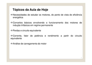 2
Tópicos da Aula de Hoje
Necessidades de estudar os motores, do ponto de vista de eficiência
energética
Conceitos básicos envolvendo o funcionamento dos motores de
indução trifásicos em regime permanente
Perdas e circuito equivalente
Corrente, fator de potência e rendimento a partir do circuito
equivalente
Análise de carregamento do motor
 
