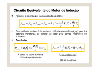 Circuito Equivalente do Motor de Indução
Portanto, a potência por fase associada ao rotor é:
2
2
22
22
2
22
1
I
s
R
IR
s
s
IRPPPP meccobregaprotor =
−
+=+==
Essa potência também é denominada potência no entreferro (gap), pois é a
potência transferida do estator ao rotor pelo campo magnético do
entreferro.
Conclusão:
gapcobre sP
s
IR
sIRP ===
2
222
22 gapmec PsIR
s
s
P )1(
1 2
22 −=
−
=
A perda no cobre aumenta
com o escorregamento
Perdas rotacionais
+
Carga mecânica
 