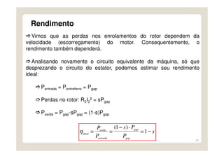 28
Rendimento
Vimos que as perdas nos enrolamentos do rotor dependem da
velocidade (escorregamento) do motor. Consequentemente, o
rendimento também dependerá.
Analisando novamente o circuito equivalente da máquina, só que
desprezando o circuito do estator, podemos estimar seu rendimento
ideal:
Pentrada = Pentreferro = Pgap
Perdas no rotor: R2I2
2 = sPgap
Psaída = Pgap-sPgap = (1-s)Pgap
s
P
Ps
P
P
gap
gap
entrada
saída
ideal
−=
⋅−
== 1
)1(
η
 