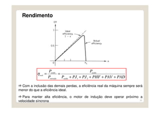 29
Rendimento
Com a inclusão das demais perdas, a eficiência real da máquina sempre será
menor do que a eficiência ideal.
Para manter alta eficiência, o motor de indução deve operar próximo a
velocidade síncrona
PADPAVPHFPJPJP
P
P
P
saída
saída
entrada
saída
real
+++++
==
21
η
 