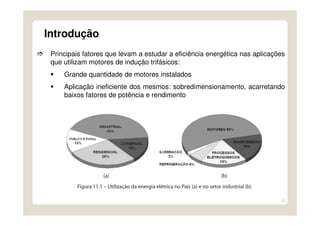 3
Introdução
Principais fatores que levam a estudar a eficiência energética nas aplicações
que utilizam motores de indução trifásicos:
Grande quantidade de motores instalados
Aplicação ineficiente dos mesmos: sobredimensionamento, acarretando
baixos fatores de potência e rendimento
 