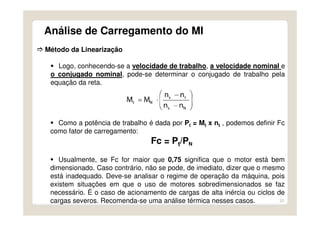 33
Análise de Carregamento do MI
Método da Linearização
Logo, conhecendo-se a velocidade de trabalho, a velocidade nominal e
o conjugado nominal, pode-se determinar o conjugado de trabalho pela
equação da reta.
Como a potência de trabalho é dada por Pt = Mt x nt , podemos definir Fc
como fator de carregamento:
Fc = Pt/PN
Usualmente, se Fc for maior que 0,75 significa que o motor está bem
dimensionado. Caso contrário, não se pode, de imediato, dizer que o mesmo
está inadequado. Deve-se analisar o regime de operação da máquina, pois
existem situações em que o uso de motores sobredimensionados se faz
necessário. É o caso de acionamento de cargas de alta inércia ou ciclos de
cargas severos. Recomenda-se uma análise térmica nesses casos.
 