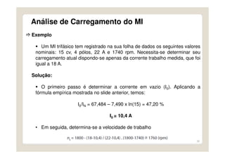 36
Análise de Carregamento do MI
Exemplo
Um MI trifásico tem registrado na sua folha de dados os seguintes valores
nominais: 15 cv, 4 pólos, 22 A e 1740 rpm. Necessita-se determinar seu
carregamento atual dispondo-se apenas da corrente trabalho medida, que foi
igual a 18 A.
Solução:
O primeiro passo é determinar a corrente em vazio (I0). Aplicando a
fórmula empírica mostrada no slide anterior, temos:
I0/IN = 67,484 – 7,490 x ln(15) = 47,20 %
I0 = 10,4 A
• Em seguida, determina-se a velocidade de trabalho
 