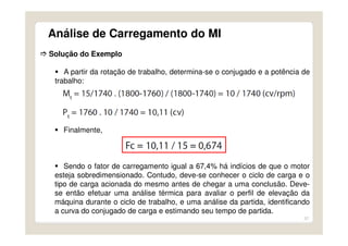 37
Análise de Carregamento do MI
Solução do Exemplo
A partir da rotação de trabalho, determina-se o conjugado e a potência de
trabalho:
Finalmente,
Sendo o fator de carregamento igual a 67,4% há indícios de que o motor
esteja sobredimensionado. Contudo, deve-se conhecer o ciclo de carga e o
tipo de carga acionada do mesmo antes de chegar a uma conclusão. Deve-
se então efetuar uma análise térmica para avaliar o perfil de elevação da
máquina durante o ciclo de trabalho, e uma análise da partida, identificando
a curva do conjugado de carga e estimando seu tempo de partida.
 