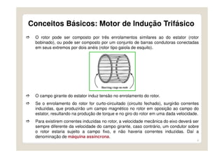 6
O rotor pode ser composto por três enrolamentos similares ao do estator (rotor
bobinado), ou pode ser composto por um conjunto de barras condutoras conectadas
em seus extremos por dois anéis (rotor tipo gaiola de esquilo).
O campo girante do estator induz tensão no enrolamento do rotor.
Se o enrolamento do rotor for curto-circuitado (circuito fechado), surgirão correntes
induzidas, que produzirão um campo magnético no rotor em oposição ao campo do
estator, resultando na produção de torque e no giro do rotor em uma dada velocidade.
Para existirem correntes induzidas no rotor, a velocidade mecânica do eixo deverá ser
sempre diferente da velocidade do campo girante, caso contrário, um condutor sobre
o rotor estaria sujeito a campo fixo, e não haveria correntes induzidas. Daí a
denominação de máquina assíncrona.
Conceitos Básicos: Motor de Indução Trifásico
 