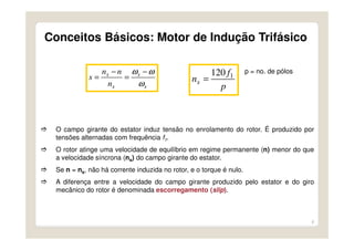 8
O campo girante do estator induz tensão no enrolamento do rotor. É produzido por
tensões alternadas com frequência f1.
O rotor atinge uma velocidade de equilíbrio em regime permanente (n) menor do que
a velocidade síncrona (ns) do campo girante do estator.
Se n = ns, não há corrente induzida no rotor, e o torque é nulo.
A diferença entre a velocidade do campo girante produzido pelo estator e do giro
mecânico do rotor é denominada escorregamento (slip).
s
s
s
s
n
nn
s
ω
ωω −
=
−
=
p
f
ns
1120
=
p = no. de pólos
Conceitos Básicos: Motor de Indução Trifásico
 