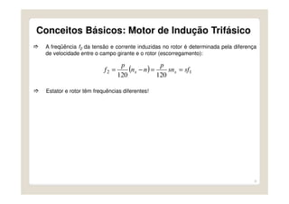 9
A freqüência f2 da tensão e corrente induzidas no rotor é determinada pela diferença
de velocidade entre o campo girante e o rotor (escorregamento):
( ) 12
120120
sfsn
p
nn
p
f ss ==−=
Estator e rotor têm frequências diferentes!
Conceitos Básicos: Motor de Indução Trifásico
 