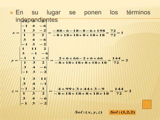    En su lugar             se       ponen           los     términos
    independientes
      11 3  2
    1   4    6
     1   3    2     88  6  18  8  6  198   72
x                                                 1
     1   3     2     8  18  18  8  18  18   72
     3   4    6
    1   3    2
    1    11     2
    3  1  6
    1 1  2      2  6  66  2  6  66     144
y                                               2
     1 3   2     8  18  18  8  18  18   72
     3 4  6
    1 3  2

     1   3    11
     3   4    1
    1   3    1      4  99  3  44  3  9     144
z                                                  2
    1    3    2     8  18  18  8  18  18   72
    3    4    6
    1   3    2

                               Sol : ( x , y , z )   Sol : (1,2,2)
 