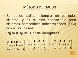 MÉTODO DE GAUSS

   Se puede aplicar siempre en cualquier
    sistema, y es el más aconsejable para
    sistemas compatibles indeterminados (SCI)
    con ∞ soluciones
    Rg M = Rg M* < nº de incógnitas

    x  2 y  2z  1           1  2 2         1  2 2   1 
                                                            
                           M   3 1  4   M*   3 1  4  1
    3 x  y  4 z  1 
                                 2 3  6         2 3  6  2
    2 x  3 y  6 z  2
                                                           
 