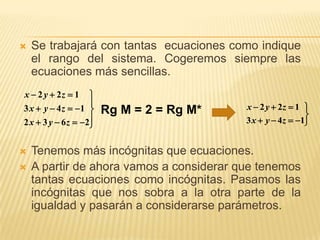    Se trabajará con tantas ecuaciones como indique
    el rango del sistema. Cogeremos siempre las
    ecuaciones más sencillas.
x  2 y  2z  1    
                                          x  2 y  2z  1 
3 x  y  4 z  1     Rg M = 2 = Rg M*                    
2 x  3 y  6 z  2
                                          3 x  y  4z  1


   Tenemos más incógnitas que ecuaciones.
   A partir de ahora vamos a considerar que tenemos
    tantas ecuaciones como incógnitas. Pasamos las
    incógnitas que nos sobra a la otra parte de la
    igualdad y pasarán a considerarse parámetros.
 