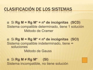 CLASIFICACIÓN DE LOS SISTEMAS

   Si Rg M = Rg M* = nº de incógnitas (SCD)
 Sistema compatible determinado, tiene 1 solución
           Método de Cramer

   Si Rg M = Rg M* < nº de incógnitas (SCI)
 Sistema compatible indeterminado, tiene ∞
    soluciones
            Método de Gauss

   Si Rg M ≠ Rg M*    (SI)
 Sistema incompatible, no tiene solución
 