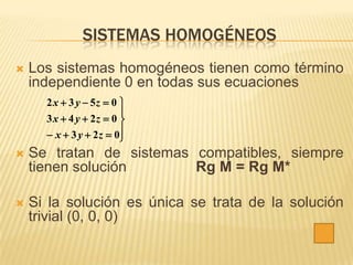 SISTEMAS HOMOGÉNEOS
   Los sistemas homogéneos tienen como término
    independiente 0 en todas sus ecuaciones
      2 x  3 y  5z  0 
                         
      3 x  4 y  2z  0 
       x  3 y  2 z  0
                         
   Se tratan de sistemas compatibles, siempre
    tienen solución       Rg M = Rg M*

   Si la solución es única se trata de la solución
    trivial (0, 0, 0)
 