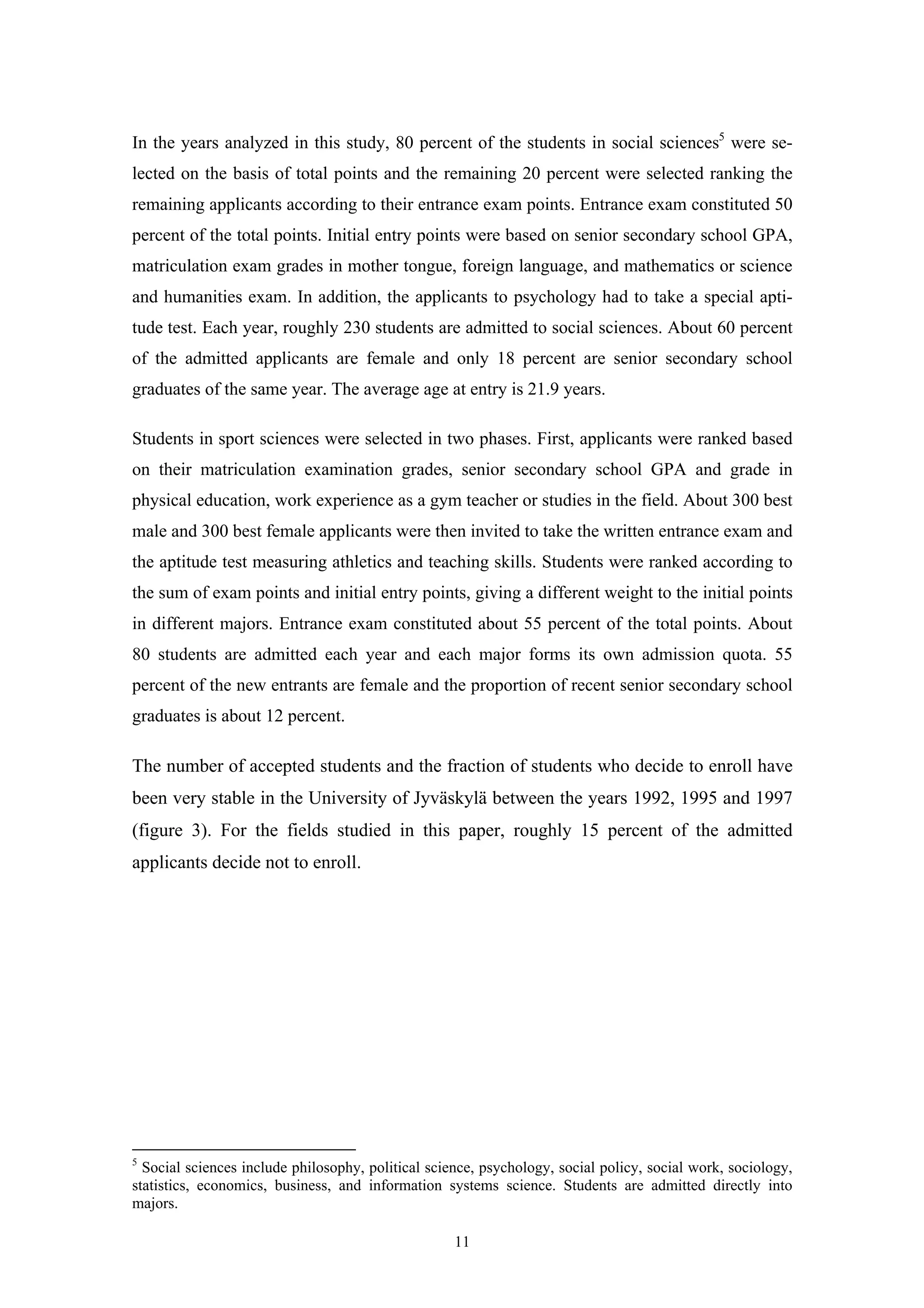 11
In the years analyzed in this study, 80 percent of the students in social sciences5
were se-
lected on the basis of total points and the remaining 20 percent were selected ranking the
remaining applicants according to their entrance exam points. Entrance exam constituted 50
percent of the total points. Initial entry points were based on senior secondary school GPA,
matriculation exam grades in mother tongue, foreign language, and mathematics or science
and humanities exam. In addition, the applicants to psychology had to take a special apti-
tude test. Each year, roughly 230 students are admitted to social sciences. About 60 percent
of the admitted applicants are female and only 18 percent are senior secondary school
graduates of the same year. The average age at entry is 21.9 years.
Students in sport sciences were selected in two phases. First, applicants were ranked based
on their matriculation examination grades, senior secondary school GPA and grade in
physical education, work experience as a gym teacher or studies in the field. About 300 best
male and 300 best female applicants were then invited to take the written entrance exam and
the aptitude test measuring athletics and teaching skills. Students were ranked according to
the sum of exam points and initial entry points, giving a different weight to the initial points
in different majors. Entrance exam constituted about 55 percent of the total points. About
80 students are admitted each year and each major forms its own admission quota. 55
percent of the new entrants are female and the proportion of recent senior secondary school
graduates is about 12 percent.
The number of accepted students and the fraction of students who decide to enroll have
been very stable in the University of Jyväskylä between the years 1992, 1995 and 1997
(figure 3). For the fields studied in this paper, roughly 15 percent of the admitted
applicants decide not to enroll.
5
Social sciences include philosophy, political science, psychology, social policy, social work, sociology,
statistics, economics, business, and information systems science. Students are admitted directly into
majors.
 