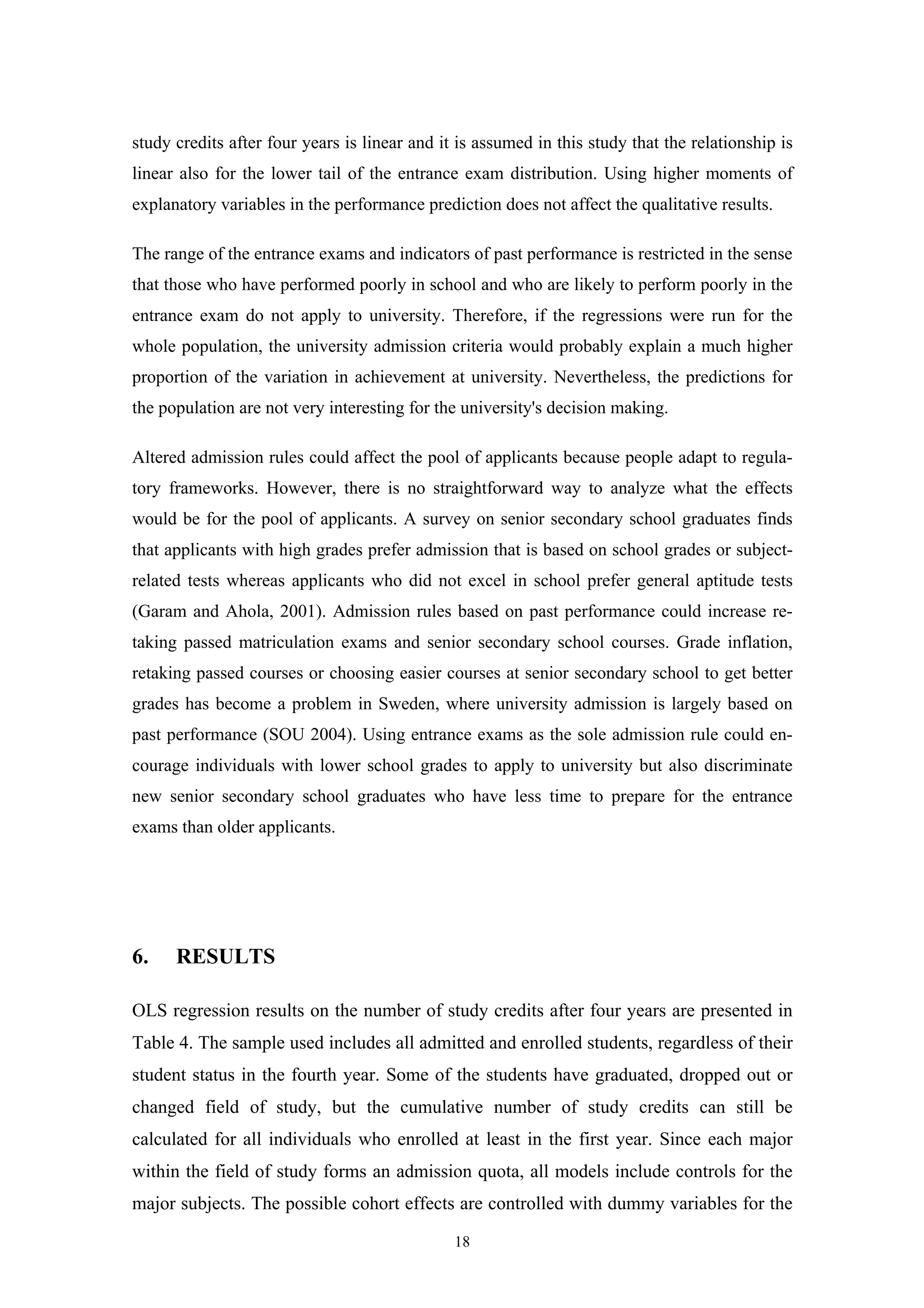 18
study credits after four years is linear and it is assumed in this study that the relationship is
linear also for the lower tail of the entrance exam distribution. Using higher moments of
explanatory variables in the performance prediction does not affect the qualitative results.
The range of the entrance exams and indicators of past performance is restricted in the sense
that those who have performed poorly in school and who are likely to perform poorly in the
entrance exam do not apply to university. Therefore, if the regressions were run for the
whole population, the university admission criteria would probably explain a much higher
proportion of the variation in achievement at university. Nevertheless, the predictions for
the population are not very interesting for the university's decision making.
Altered admission rules could affect the pool of applicants because people adapt to regula-
tory frameworks. However, there is no straightforward way to analyze what the effects
would be for the pool of applicants. A survey on senior secondary school graduates finds
that applicants with high grades prefer admission that is based on school grades or subject-
related tests whereas applicants who did not excel in school prefer general aptitude tests
(Garam and Ahola, 2001). Admission rules based on past performance could increase re-
taking passed matriculation exams and senior secondary school courses. Grade inflation,
retaking passed courses or choosing easier courses at senior secondary school to get better
grades has become a problem in Sweden, where university admission is largely based on
past performance (SOU 2004). Using entrance exams as the sole admission rule could en-
courage individuals with lower school grades to apply to university but also discriminate
new senior secondary school graduates who have less time to prepare for the entrance
exams than older applicants.
6. RESULTS
OLS regression results on the number of study credits after four years are presented in
Table 4. The sample used includes all admitted and enrolled students, regardless of their
student status in the fourth year. Some of the students have graduated, dropped out or
changed field of study, but the cumulative number of study credits can still be
calculated for all individuals who enrolled at least in the first year. Since each major
within the field of study forms an admission quota, all models include controls for the
major subjects. The possible cohort effects are controlled with dummy variables for the
 