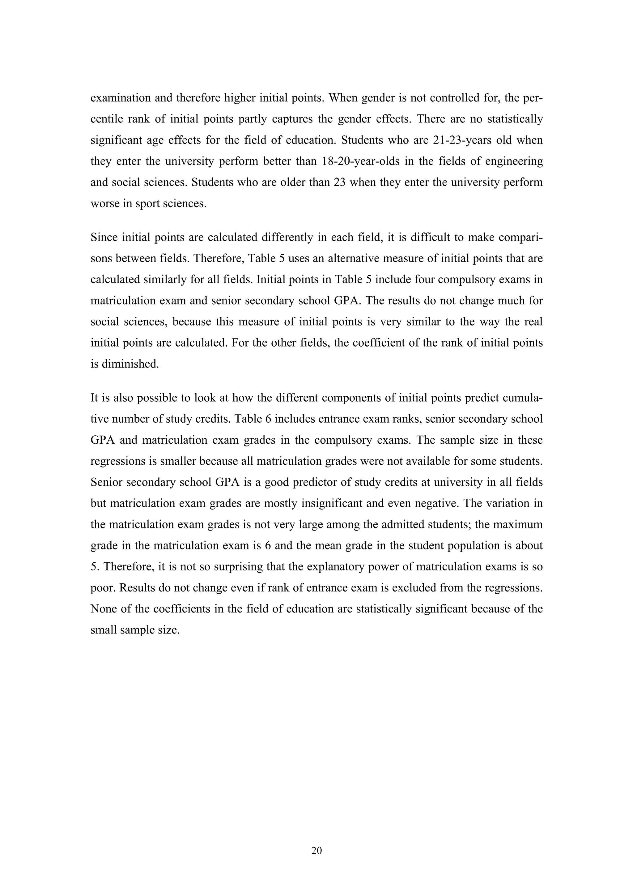 20
examination and therefore higher initial points. When gender is not controlled for, the per-
centile rank of initial points partly captures the gender effects. There are no statistically
significant age effects for the field of education. Students who are 21-23-years old when
they enter the university perform better than 18-20-year-olds in the fields of engineering
and social sciences. Students who are older than 23 when they enter the university perform
worse in sport sciences.
Since initial points are calculated differently in each field, it is difficult to make compari-
sons between fields. Therefore, Table 5 uses an alternative measure of initial points that are
calculated similarly for all fields. Initial points in Table 5 include four compulsory exams in
matriculation exam and senior secondary school GPA. The results do not change much for
social sciences, because this measure of initial points is very similar to the way the real
initial points are calculated. For the other fields, the coefficient of the rank of initial points
is diminished.
It is also possible to look at how the different components of initial points predict cumula-
tive number of study credits. Table 6 includes entrance exam ranks, senior secondary school
GPA and matriculation exam grades in the compulsory exams. The sample size in these
regressions is smaller because all matriculation grades were not available for some students.
Senior secondary school GPA is a good predictor of study credits at university in all fields
but matriculation exam grades are mostly insignificant and even negative. The variation in
the matriculation exam grades is not very large among the admitted students; the maximum
grade in the matriculation exam is 6 and the mean grade in the student population is about
5. Therefore, it is not so surprising that the explanatory power of matriculation exams is so
poor. Results do not change even if rank of entrance exam is excluded from the regressions.
None of the coefficients in the field of education are statistically significant because of the
small sample size.
 