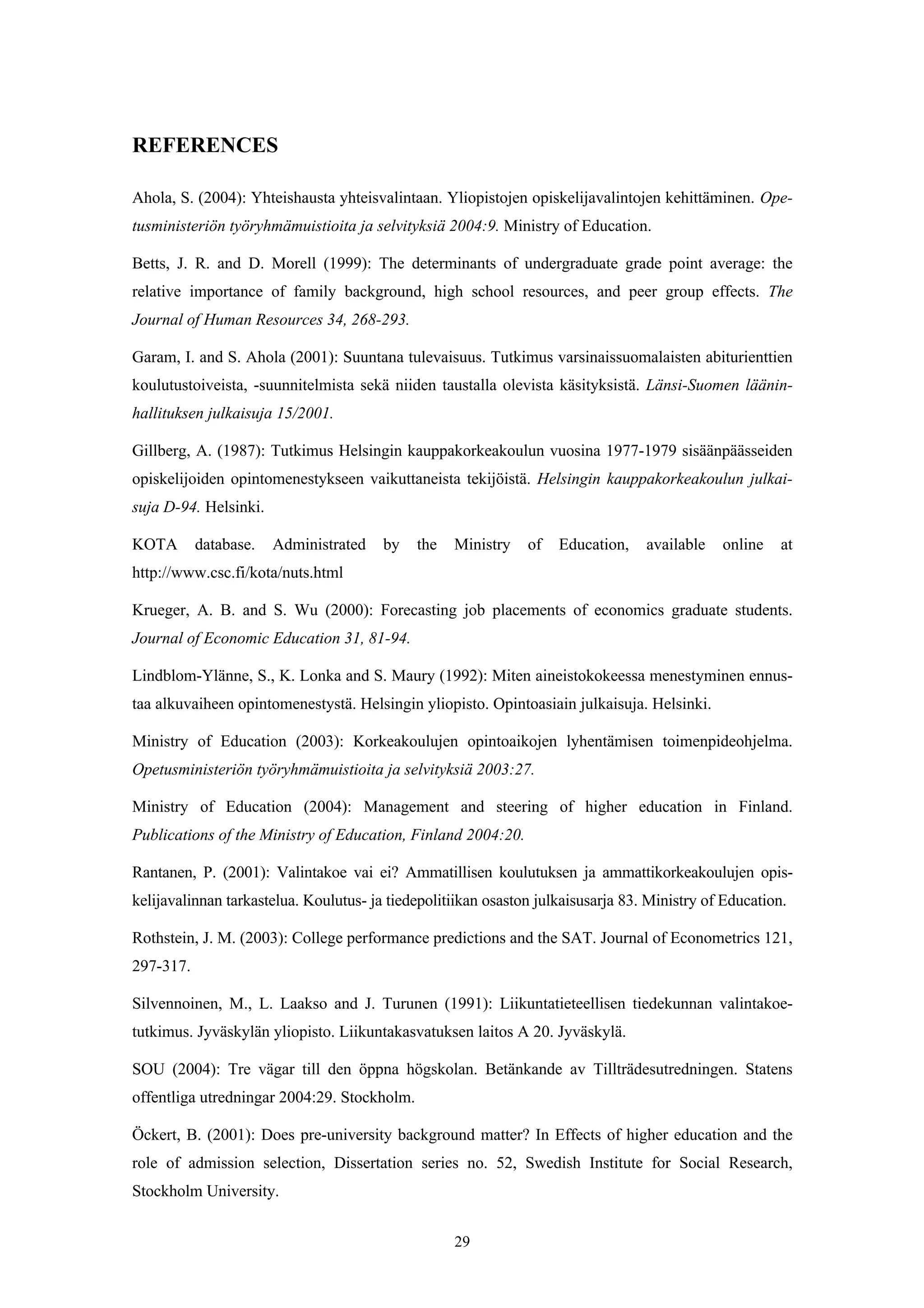 29
REFERENCES
Ahola, S. (2004): Yhteishausta yhteisvalintaan. Yliopistojen opiskelijavalintojen kehittäminen. Ope-
tusministeriön työryhmämuistioita ja selvityksiä 2004:9. Ministry of Education.
Betts, J. R. and D. Morell (1999): The determinants of undergraduate grade point average: the
relative importance of family background, high school resources, and peer group effects. The
Journal of Human Resources 34, 268-293.
Garam, I. and S. Ahola (2001): Suuntana tulevaisuus. Tutkimus varsinaissuomalaisten abiturienttien
koulutustoiveista, -suunnitelmista sekä niiden taustalla olevista käsityksistä. Länsi-Suomen läänin-
hallituksen julkaisuja 15/2001.
Gillberg, A. (1987): Tutkimus Helsingin kauppakorkeakoulun vuosina 1977-1979 sisäänpäässeiden
opiskelijoiden opintomenestykseen vaikuttaneista tekijöistä. Helsingin kauppakorkeakoulun julkai-
suja D-94. Helsinki.
KOTA database. Administrated by the Ministry of Education, available online at
http://www.csc.fi/kota/nuts.html
Krueger, A. B. and S. Wu (2000): Forecasting job placements of economics graduate students.
Journal of Economic Education 31, 81-94.
Lindblom-Ylänne, S., K. Lonka and S. Maury (1992): Miten aineistokokeessa menestyminen ennus-
taa alkuvaiheen opintomenestystä. Helsingin yliopisto. Opintoasiain julkaisuja. Helsinki.
Ministry of Education (2003): Korkeakoulujen opintoaikojen lyhentämisen toimenpideohjelma.
Opetusministeriön työryhmämuistioita ja selvityksiä 2003:27.
Ministry of Education (2004): Management and steering of higher education in Finland.
Publications of the Ministry of Education, Finland 2004:20.
Rantanen, P. (2001): Valintakoe vai ei? Ammatillisen koulutuksen ja ammattikorkeakoulujen opis-
kelijavalinnan tarkastelua. Koulutus- ja tiedepolitiikan osaston julkaisusarja 83. Ministry of Education.
Rothstein, J. M. (2003): College performance predictions and the SAT. Journal of Econometrics 121,
297-317.
Silvennoinen, M., L. Laakso and J. Turunen (1991): Liikuntatieteellisen tiedekunnan valintakoe-
tutkimus. Jyväskylän yliopisto. Liikuntakasvatuksen laitos A 20. Jyväskylä.
SOU (2004): Tre vägar till den öppna högskolan. Betänkande av Tillträdesutredningen. Statens
offentliga utredningar 2004:29. Stockholm.
Öckert, B. (2001): Does pre-university background matter? In Effects of higher education and the
role of admission selection, Dissertation series no. 52, Swedish Institute for Social Research,
Stockholm University.
 