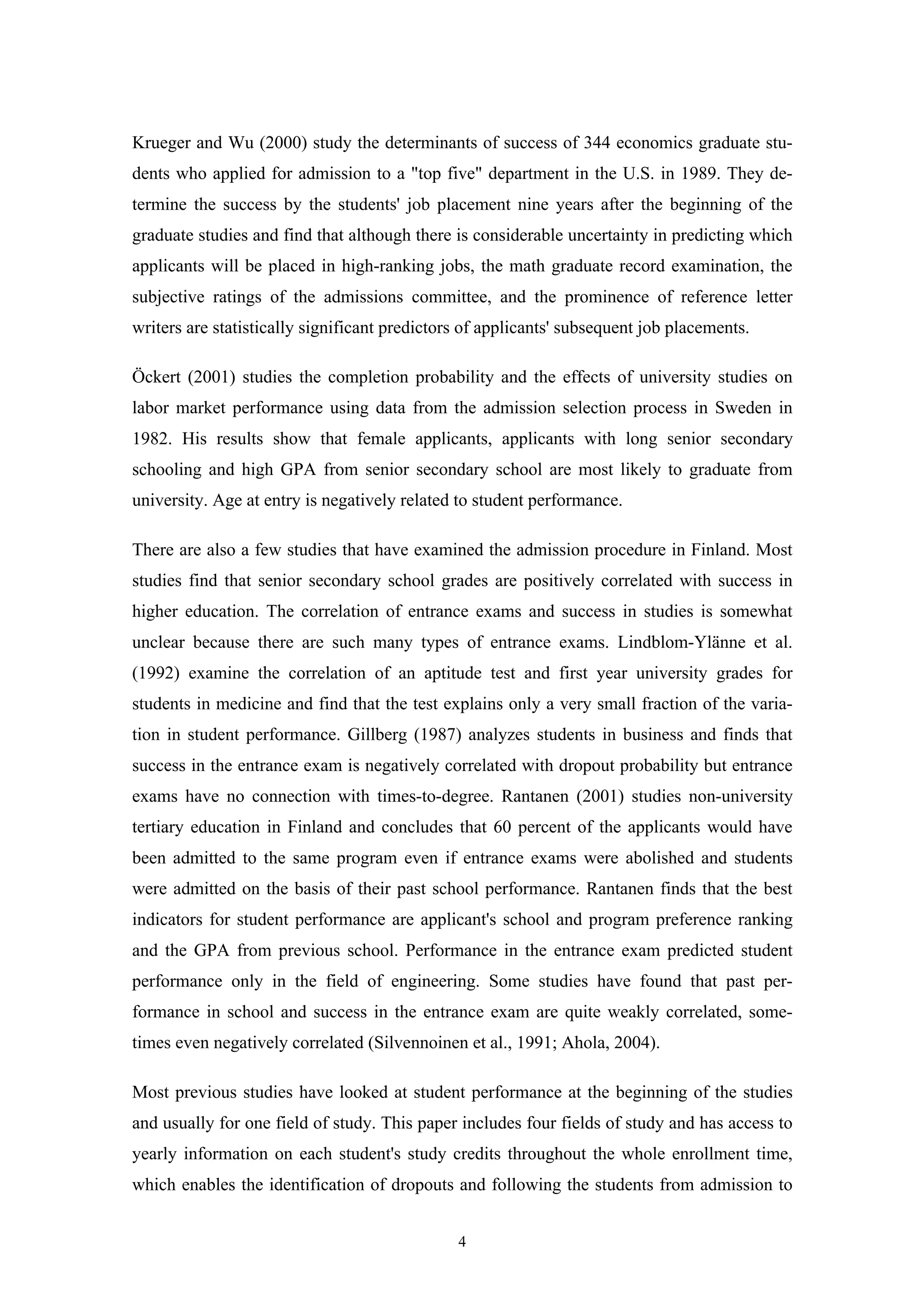 4
Krueger and Wu (2000) study the determinants of success of 344 economics graduate stu-
dents who applied for admission to a "top five" department in the U.S. in 1989. They de-
termine the success by the students' job placement nine years after the beginning of the
graduate studies and find that although there is considerable uncertainty in predicting which
applicants will be placed in high-ranking jobs, the math graduate record examination, the
subjective ratings of the admissions committee, and the prominence of reference letter
writers are statistically significant predictors of applicants' subsequent job placements.
Öckert (2001) studies the completion probability and the effects of university studies on
labor market performance using data from the admission selection process in Sweden in
1982. His results show that female applicants, applicants with long senior secondary
schooling and high GPA from senior secondary school are most likely to graduate from
university. Age at entry is negatively related to student performance.
There are also a few studies that have examined the admission procedure in Finland. Most
studies find that senior secondary school grades are positively correlated with success in
higher education. The correlation of entrance exams and success in studies is somewhat
unclear because there are such many types of entrance exams. Lindblom-Ylänne et al.
(1992) examine the correlation of an aptitude test and first year university grades for
students in medicine and find that the test explains only a very small fraction of the varia-
tion in student performance. Gillberg (1987) analyzes students in business and finds that
success in the entrance exam is negatively correlated with dropout probability but entrance
exams have no connection with times-to-degree. Rantanen (2001) studies non-university
tertiary education in Finland and concludes that 60 percent of the applicants would have
been admitted to the same program even if entrance exams were abolished and students
were admitted on the basis of their past school performance. Rantanen finds that the best
indicators for student performance are applicant's school and program preference ranking
and the GPA from previous school. Performance in the entrance exam predicted student
performance only in the field of engineering. Some studies have found that past per-
formance in school and success in the entrance exam are quite weakly correlated, some-
times even negatively correlated (Silvennoinen et al., 1991; Ahola, 2004).
Most previous studies have looked at student performance at the beginning of the studies
and usually for one field of study. This paper includes four fields of study and has access to
yearly information on each student's study credits throughout the whole enrollment time,
which enables the identification of dropouts and following the students from admission to
 