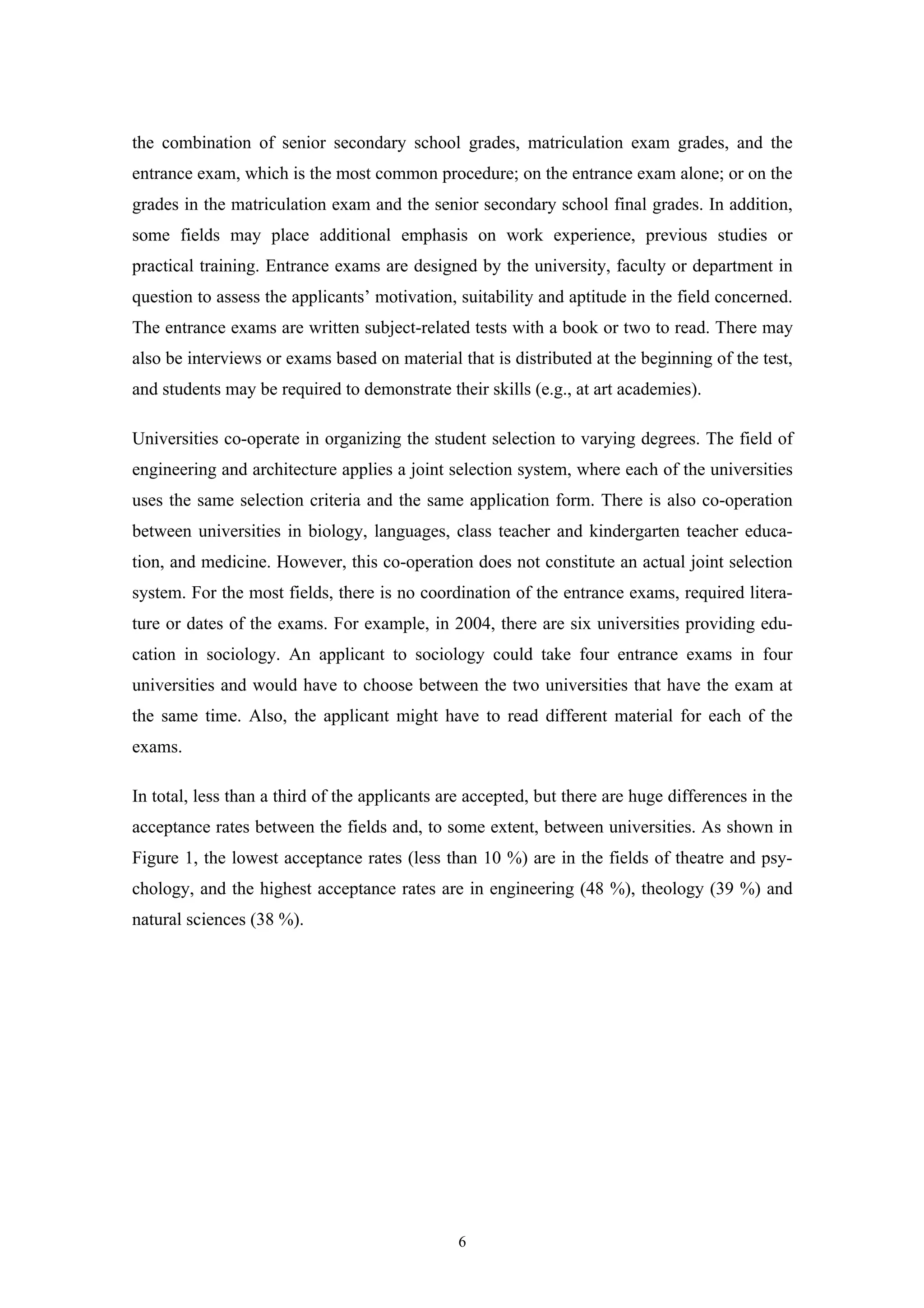 6
the combination of senior secondary school grades, matriculation exam grades, and the
entrance exam, which is the most common procedure; on the entrance exam alone; or on the
grades in the matriculation exam and the senior secondary school final grades. In addition,
some fields may place additional emphasis on work experience, previous studies or
practical training. Entrance exams are designed by the university, faculty or department in
question to assess the applicants’ motivation, suitability and aptitude in the field concerned.
The entrance exams are written subject-related tests with a book or two to read. There may
also be interviews or exams based on material that is distributed at the beginning of the test,
and students may be required to demonstrate their skills (e.g., at art academies).
Universities co-operate in organizing the student selection to varying degrees. The field of
engineering and architecture applies a joint selection system, where each of the universities
uses the same selection criteria and the same application form. There is also co-operation
between universities in biology, languages, class teacher and kindergarten teacher educa-
tion, and medicine. However, this co-operation does not constitute an actual joint selection
system. For the most fields, there is no coordination of the entrance exams, required litera-
ture or dates of the exams. For example, in 2004, there are six universities providing edu-
cation in sociology. An applicant to sociology could take four entrance exams in four
universities and would have to choose between the two universities that have the exam at
the same time. Also, the applicant might have to read different material for each of the
exams.
In total, less than a third of the applicants are accepted, but there are huge differences in the
acceptance rates between the fields and, to some extent, between universities. As shown in
Figure 1, the lowest acceptance rates (less than 10 %) are in the fields of theatre and psy-
chology, and the highest acceptance rates are in engineering (48 %), theology (39 %) and
natural sciences (38 %).
 