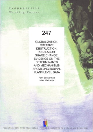 247
GLOBALIZATION,
CREATIVE
DESTRUCTION,
AND LABOR
SHARE CHANGE:
EVIDENCE ON THE
DETERMINANTS
AND MECHANISMS
FROM LONGITUDINAL
PLANT-LEVEL DATA
Petri Böckerman
Mika Maliranta
 