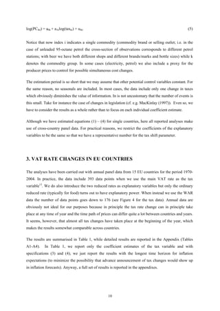 10
log(PCikt) = a0k + a1klog(taxkt) + uikt (5)
Notice that now index i indicates a single commodity (commodity brand or selling outlet; i.e. in the
case of unleaded 95-octane petrol the cross-section of observations corresponds to different petrol
stations; with beer we have both different shops and different brands/marks and bottle sizes) while k
denotes the commodity group. In some cases (electricity, petrol) we also include a proxy for the
producer prices to control for possible simultaneous cost changes.
The estimation period is so short that we may assume that other potential control variables constant. For
the same reason, no seasonals are included. In most cases, the data include only one change in taxes
which obviously diminishes the value of information. In is not uncustomary that the number of events is
this small. Take for instance the case of changes in legislation (cf. e.g. MacKinlay (1997)). Even so, we
have to consider the results as a whole rather than to focus on each individual coefficient estimate.
Although we have estimated equations (1) – (4) for single countries, here all reported analyses make
use of cross-country panel data. For practical reasons, we restrict the coefficients of the explanatory
variables to be the same so that we have a representative number for the tax shift parameter.
3. VAT RATE CHANGES IN EU COUNTRIES
The analyses have been carried out with annual panel data from 15 EU countries for the period 1970-
2004. In practice, the data include 393 data points when we use the main VAT rate as the tax
variable13
. We do also introduce the two reduced rates as explanatory variables but only the ordinary
reduced rate (typically for food) turns out to have explanatory power. When instead we use the WAR
data the number of data points goes down to 176 (see Figure 4 for the tax data). Annual data are
obviously not ideal for our purposes because in principle the tax rate change can in principle take
place at any time of year and the time path of prices can differ quite a lot between countries and years.
It seems, however, that almost all tax changes have taken place at the beginning of the year, which
makes the results somewhat comparable across countries.
The results are summarised in Table 1, while detailed results are reported in the Appendix (Tables
A1-A4). In Table 1, we report only the coefficient estimates of the tax variable and with
specifications (3) and (4), we just report the results with the longest time horizon for inflation
expectations (to minimize the possibility that advance announcement of tax changes would show up
in inflation forecasts). Anyway, a full set of results is reported in the appendixes.
 