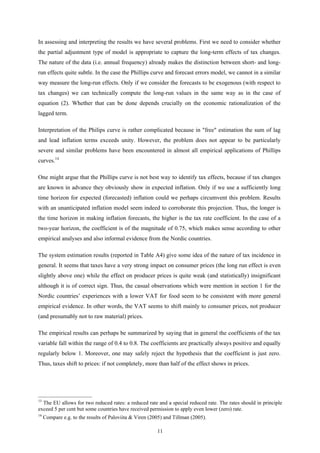 11
In assessing and interpreting the results we have several problems. First we need to consider whether
the partial adjustment type of model is appropriate to capture the long-term effects of tax changes.
The nature of the data (i.e. annual frequency) already makes the distinction between short- and long-
run effects quite subtle. In the case the Phillips curve and forecast errors model, we cannot in a similar
way measure the long-run effects. Only if we consider the forecasts to be exogenous (with respect to
tax changes) we can technically compute the long-run values in the same way as in the case of
equation (2). Whether that can be done depends crucially on the economic rationalization of the
lagged term.
Interpretation of the Philips curve is rather complicated because in "free" estimation the sum of lag
and lead inflation terms exceeds unity. However, the problem does not appear to be particularly
severe and similar problems have been encountered in almost all empirical applications of Phillips
curves.14
One might argue that the Phillips curve is not best way to identify tax effects, because if tax changes
are known in advance they obviously show in expected inflation. Only if we use a sufficiently long
time horizon for expected (forecasted) inflation could we perhaps circumvent this problem. Results
with an unanticipated inflation model seem indeed to corroborate this projection. Thus, the longer is
the time horizon in making inflation forecasts, the higher is the tax rate coefficient. In the case of a
two-year horizon, the coefficient is of the magnitude of 0.75, which makes sense according to other
empirical analyses and also informal evidence from the Nordic countries.
The system estimation results (reported in Table A4) give some idea of the nature of tax incidence in
general. It seems that taxes have a very strong impact on consumer prices (the long run effect is even
slightly above one) while the effect on producer prices is quite weak (and statistically) insignificant
although it is of correct sign. Thus, the casual observations which were mention in section 1 for the
Nordic countries’ experiences with a lower VAT for food seem to be consistent with more general
empirical evidence. In other words, the VAT seems to shift mainly to consumer prices, not producer
(and presumably not to raw material) prices.
The empirical results can perhaps be summarized by saying that in general the coefficients of the tax
variable fall within the range of 0.4 to 0.8. The coefficients are practically always positive and equally
regularly below 1. Moreover, one may safely reject the hypothesis that the coefficient is just zero.
Thus, taxes shift to prices: if not completely, more than half of the effect shows in prices.
____________________
13
The EU allows for two reduced rates: a reduced rate and a special reduced rate. The rates should in principle
exceed 5 per cent but some countries have received permission to apply even lower (zero) rate.
14
Compare e.g. to the results of Paloviita & Viren (2005) and Tillman (2005).
 