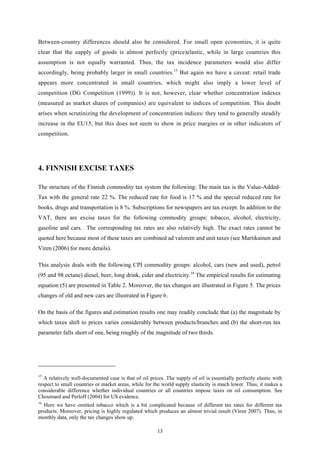 13
Between-country differences should also be considered. For small open economies, it is quite
clear that the supply of goods is almost perfectly (price)elastic, while in large countries this
assumption is not equally warranted. Thus, the tax incidence parameters would also differ
accordingly, being probably larger in small countries.15
But again we have a caveat: retail trade
appears more concentrated in small countries, which might also imply a lower level of
competition (DG Competition (1999)). It is not, however, clear whether concentration indexes
(measured as market shares of companies) are equivalent to indices of competition. This doubt
arises when scrutinizing the development of concentration indices: they tend to generally steadily
increase in the EU15, but this does not seem to show in price margins or in other indicators of
competition.
4. FINNISH EXCISE TAXES
The structure of the Finnish commodity tax system the following: The main tax is the Value-Added-
Tax with the general rate 22 %. The reduced rate for food is 17 % and the special reduced rate for
books, drugs and transportation is 8 %. Subscriptions for newspapers are tax except. In addition to the
VAT, there are excise taxes for the following commodity groups: tobacco, alcohol, electricity,
gasoline and cars. The corresponding tax rates are also relatively high. The exact rates cannot be
quoted here because most of these taxes are combined ad valorem and unit taxes (see Martikainen and
Viren (2006) for more details).
This analysis deals with the following CPI commodity groups: alcohol, cars (new and used), petrol
(95 and 98 octane) diesel, beer, long drink, cider and electricity.16
The empirical results for estimating
equation (5) are presented in Table 2. Moreover, the tax changes are illustrated in Figure 5. The prices
changes of old and new cars are illustrated in Figure 6.
On the basis of the figures and estimation results one may readily conclude that (a) the magnitude by
which taxes shift to prices varies considerably between products/branches and (b) the short-run tax
parameter falls short of one, being roughly of the magnitude of two thirds.
15
A relatively well-documented case is that of oil prices. The supply of oil is essentially perfectly elastic with
respect to small countries or market areas, while for the world supply elasticity is much lower. Thus, it makes a
considerable difference whether individual countries or all countries impose taxes on oil consumption. See
Chouinard and Perloff (2004) for US evidence.
16
Here we have omitted tobacco which is a bit complicated because of different tax rates for different tax
products. Moreover, pricing is highly regulated which produces an almost trivial result (Viren 2007). Thus, in
monthly data, only the tax changes show up.
 