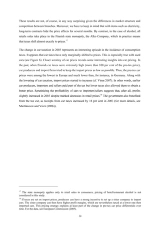 14
These results are not, of course, in any way surprising given the differences in market structure and
competition between branches. Moreover, we have to keep in mind that with items such as electricity,
long-term contracts hide the price effects for several months. By contrast, in the case of alcohol, all
retails sales take place in the Finnish state monopoly, the Alko Company, which in practice means
that taxes shift almost exactly to prices.17
The change in car taxation in 2003 represents an interesting episode in the incidence of consumption
taxes. It appears that car taxes have only marginally shifted to prices. This is especially true with used
cars (see Figure 6). Closer scrutiny of car prices reveals some interesting insights into car pricing. In
the past, when Finnish car taxes were extremely high (more than 100 per cent of the pre-tax price),
car producers and import firms tried to keep the import prices as low as possible. Thus, the pre-tax car
prices were among the lowest in Europe and much lower than, for instance, in Germany. Along with
the lowering of car taxation, import prices started to increase (cf. Viren 2007). In other words, earlier
car producers, importers and sellers paid part of the tax but lower taxes also allowed them to obtain a
better price. Scrutinizing the profitability of cars to importers/sellers suggests that, after all, profits
slightly increased in 2003 despite marked decreases in retail prices.18
The government also benefited
from the tax cut, as receipts from car taxes increased by 18 per cent in 2003 (for more details, see
Martikainen and Viren (2006)).
17
The state monopoly applies only to retail sales to consumers; pricing of hotel/restaurant alcohol is not
considered in this study.
18
If taxes are set on import prices, producers can have a strong incentive to set up a sister company to import
cars. The sister company can then have higher profit margins, which are nevertheless taxed at a lower rate then
imported cars. This pricing strategy explains at least part of the change in pre-tax car price differentials over
time. For the data, see European Commission (2005).
 