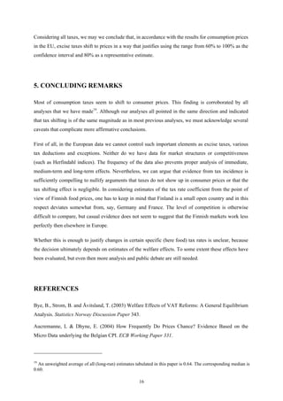 16
Considering all taxes, we may we conclude that, in accordance with the results for consumption prices
in the EU, excise taxes shift to prices in a way that justifies using the range from 60% to 100% as the
confidence interval and 80% as a representative estimate.
5. CONCLUDING REMARKS
Most of consumption taxes seem to shift to consumer prices. This finding is corroborated by all
analyses that we have made19
. Although our analyses all pointed in the same direction and indicated
that tax shifting is of the same magnitude as in most previous analyses, we must acknowledge several
caveats that complicate more affirmative conclusions.
First of all, in the European data we cannot control such important elements as excise taxes, various
tax deductions and exceptions. Neither do we have data for market structures or competitiveness
(such as Herfindahl indices). The frequency of the data also prevents proper analysis of immediate,
medium-term and long-term effects. Nevertheless, we can argue that evidence from tax incidence is
sufficiently compelling to nullify arguments that taxes do not show up in consumer prices or that the
tax shifting effect is negligible. In considering estimates of the tax rate coefficient from the point of
view of Finnish food prices, one has to keep in mind that Finland is a small open country and in this
respect deviates somewhat from, say, Germany and France. The level of competition is otherwise
difficult to compare, but casual evidence does not seem to suggest that the Finnish markets work less
perfectly then elsewhere in Europe.
Whether this is enough to justify changes in certain specific (here food) tax rates is unclear, because
the decision ultimately depends on estimates of the welfare effects. To some extent these effects have
been evaluated, but even then more analysis and public debate are still needed.
REFERENCES
Bye, B., Strom, B. and Åvitsland, T. (2003) Welfare Effects of VAT Reforms: A General Equilibrium
Analysis. Statistics Norway Discussion Paper 343.
Aucremanne, L & Dhyne, E. (2004) How Frequently Do Prices Chance? Evidence Based on the
Micro Data underlying the Belgian CPI. ECB Working Paper 331.
19
An unweighted average of all (long-run) estimates tabulated in this paper is 0.64. The corresponding median is
0.60.
 