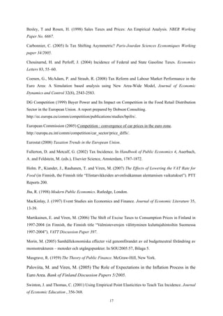 17
Besley, T and Rosen, H. (1998) Sales Taxes and Prices: An Empirical Analysis. NBER Working
Paper No. 6667.
Carbonnier, C. (2005) Is Tax Shifting Asymmetric? Paris-Jourdan Sciences Economiques Working
paper 34/2005.
Chouinarnd, H. and Perloff, J. (2004) Incidence of Federal and State Gasoline Taxes. Economics
Letters 83, 55–60.
Coenen, G., McAdam, P. and Straub, R. (2008) Tax Reform and Labour Market Performance in the
Euro Area: A Simulation based analysis using New Area-Wide Model, Journal of Economic
Dynamics and Control 32(8), 2543-2583.
DG Competition (1999) Buyer Power and Its Impact on Competition in the Food Retail Distribution
Sector in the European Union. A report prepared by Dobson Consulting.
http://ec.europa.eu/comm/competition/publications/studies/bpifrs/.
European Commission (2005) Competition : convergence of car prices in the euro zone.
http://europa.eu.int/comm/competition/car_sector/price_diffs/.
Eurostat (2008) Taxation Trends in the European Union.
Fullerton, D. and Metcalf, G. (2002) Tax Incidence. In Handbook of Public Economics 4, Auerbach,
A. and Feldstein, M. (eds.), Elsevier Science, Amsterdam, 1787-1872.
Holm. P., Kiander, J., Rauhanen, T. and Viren, M. (2007) The Effects of Lowering the VAT Rate for
Food (in Finnish, the Finnish title “Elintarvikkeiden arvonlisäkannan alentamisen vaikutukset”). PTT
Reports 200.
Jha, R. (1998) Modern Public Economics. Rutledge, London.
MacKinlay, J. (1997) Event Studies ain Economics and Finance. Journal of Economic Literature 35,
13-39.
Martikainen, E. and Viren, M. (2006) The Shift of Excise Taxes to Consumption Prices in Finland in
1997-2004 (in Finnish, the Finnish title “Valmisteverojen välittyminen kuluttajahintoihin Suomessa
1997-2004”). VATT Discussion Paper 397.
Morin, M. (2005) Samhällekonomiska effecter vid genomförandet av ed budgetneutral förändring av
momsstrukturen – motoder och utgångspunkter. In SOU2005:57, Bilaga 5.
Musgrave, R. (1959) The Theory of Public Finance. McGraw-Hill, New York.
Paloviita, M. and Viren, M. (2005) The Role of Expectations in the Inflation Process in the
Euro Area. Bank of Finland Discussion Papers 5/2005.
Swinton, J. and Thomas, C. (2001) Using Empirical Point Elasticities to Teach Tax Incidence. Journal
of Economic Education , 356-368.
 