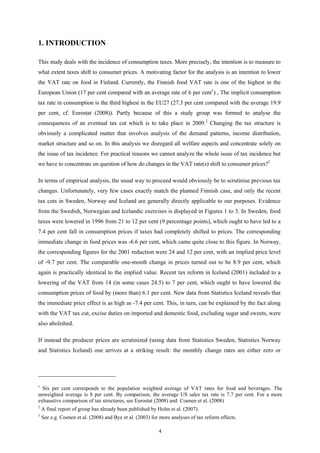 4
1. INTRODUCTION
This study deals with the incidence of consumption taxes. More precisely, the intention is to measure to
what extent taxes shift to consumer prices. A motivating factor for the analysis is an intention to lower
the VAT rate on food in Finland. Currently, the Finnish food VAT rate is one of the highest in the
European Union (17 per cent compared with an average rate of 6 per cent1
) , The implicit consumption
tax rate in consumption is the third highest in the EU27 (27.3 per cent compared with the average 19.9
per cent, cf. Eurostat (2008)). Partly because of this a study group was formed to analyse the
consequences of an eventual tax cut which is to take place in 2009.2
Changing the tax structure is
obviously a complicated matter that involves analysis of the demand patterns, income distribution,
market structure and so on. In this analysis we disregard all welfare aspects and concentrate solely on
the issue of tax incidence. For practical reasons we cannot analyze the whole issue of tax incidence but
we have to concentrate on question of how do changes in the VAT rate(s) shift to consumer prices?3
In terms of empirical analysis, the usual way to proceed would obviously be to scrutinise previous tax
changes. Unfortunately, very few cases exactly match the planned Finnish case, and only the recent
tax cuts in Sweden, Norway and Iceland are generally directly applicable to our purposes. Evidence
from the Swedish, Norwegian and Icelandic exercises is displayed in Figures 1 to 3. In Sweden, food
taxes were lowered in 1996 from 21 to 12 per cent (9 percentage points), which ought to have led to a
7.4 per cent fall in consumption prices if taxes had completely shifted to prices. The corresponding
immediate change in food prices was -6.6 per cent, which came quite close to this figure. In Norway,
the corresponding figures for the 2001 reduction were 24 and 12 per cent, with an implied price level
of -9.7 per cent. The comparable one-month change in prices turned out to be 8.9 per cent, which
again is practically identical to the implied value. Recent tax reform in Iceland (2001) included to a
lowering of the VAT from 14 (in some cases 24.5) to 7 per cent, which ought to have lowered the
consumption prices of food by (more than) 6.1 per cent. New data from Statistics Iceland reveals that
the immediate price effect is as high as -7.4 per cent. This, in turn, can be explained by the fact along
with the VAT tax cut, excise duties on imported and domestic food, excluding sugar and sweets, were
also abolished.
If instead the producer prices are scrutinized (using data from Statistics Sweden, Statistics Norway
and Statistics Iceland) one arrives at a striking result: the monthly change rates are either zero or
1
Six per cent corresponds to the population weighted average of VAT rates for food and beverages. The
unweighted average is 8 per cent. By comparison, the average US sales tax rate is 7.7 per cent. For a more
exhaustive comparison of tax structures, see Eurostat (2008) and Coenen et al. (2008)
2
A final report of group has already been published by Holm et al. (2007).
3
See e.g. Coenen et al. (2008) and Bye et al. (2003) for more analyses of tax reform effects.
 