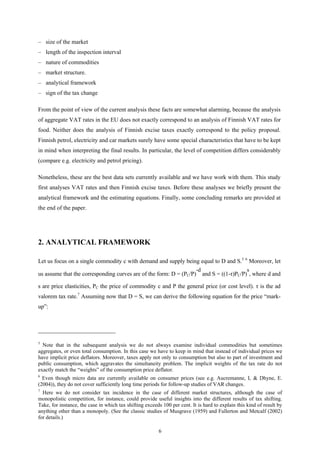 6
– size of the market
– length of the inspection interval
– nature of commodities
– market structure.
– analytical framework
– sign of the tax change
From the point of view of the current analysis these facts are somewhat alarming, because the analysis
of aggregate VAT rates in the EU does not exactly correspond to an analysis of Finnish VAT rates for
food. Neither does the analysis of Finnish excise taxes exactly correspond to the policy proposal.
Finnish petrol, electricity and car markets surely have some special characteristics that have to be kept
in mind when interpreting the final results. In particular, the level of competition differs considerably
(compare e.g. electricity and petrol pricing).
Nonetheless, these are the best data sets currently available and we have work with them. This study
first analyses VAT rates and then Finnish excise taxes. Before these analyses we briefly present the
analytical framework and the estimating equations. Finally, some concluding remarks are provided at
the end of the paper.
2. ANALYTICAL FRAMEWORK
Let us focus on a single commodity c with demand and supply being equal to D and S.5 6
Moreover, let
us assume that the corresponding curves are of the form: D = (PC/P)
-d
and S = ((1-τ)PC/P)
s
, where d and
s are price elasticities, PC the price of commodity c and P the general price (or cost level). τ is the ad
valorem tax rate.7
Assuming now that D = S, we can derive the following equation for the price “mark-
up”:
5
Note that in the subsequent analysis we do not always examine individual commodities but sometimes
aggregates, or even total consumption. In this case we have to keep in mind that instead of individual prices we
have implicit price deflators. Moreover, taxes apply not only to consumption but also to part of investment and
public consumption, which aggravates the simultaneity problem. The implicit weights of the tax rate do not
exactly match the “weights” of the consumption price deflator.
6
Even though micro data are currently available on consumer prices (see e.g. Aucremanne, L & Dhyne, E.
(2004)), they do not cover sufficiently long time periods for follow-up studies of VAR changes.
7
Here we do not consider tax incidence in the case of different market structures, although the case of
monopolistic competition, for instance, could provide useful insights into the different results of tax shifting.
Take, for instance, the case in which tax shifting exceeds 100 per cent. It is hard to explain this kind of result by
anything other than a monopoly. (See the classic studies of Musgrave (1959) and Fullerton and Metcalf (2002)
for details.)
 
