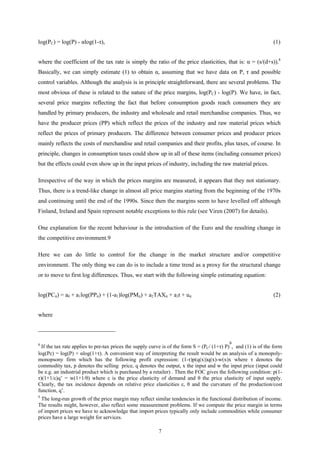 7
log(PC) = log(P) - αlog(1-τ), (1)
where the coefficient of the tax rate is simply the ratio of the price elasticities, that is: α = (s/(d+s)).8
Basically, we can simply estimate (1) to obtain α, assuming that we have data on P, τ and possible
control variables. Although the analysis is in principle straightforward, there are several problems. The
most obvious of these is related to the nature of the price margins, log(PC) - log(P). We have, in fact,
several price margins reflecting the fact that before consumption goods reach consumers they are
handled by primary producers, the industry and wholesale and retail merchandise companies. Thus, we
have the producer prices (PP) which reflect the prices of the industry and raw material prices which
reflect the prices of primary producers. The difference between consumer prices and producer prices
mainly reflects the costs of merchandise and retail companies and their profits, plus taxes, of course. In
principle, changes in consumption taxes could show up in all of these items (including consumer prices)
but the effects could even show up in the input prices of industry, including the raw material prices.
Irrespective of the way in which the prices margins are measured, it appears that they not stationary.
Thus, there is a trend-like change in almost all price margins starting from the beginning of the 1970s
and continuing until the end of the 1990s. Since then the margins seem to have levelled off although
Finland, Ireland and Spain represent notable exceptions to this rule (see Viren (2007) for details).
One explanation for the recent behaviour is the introduction of the Euro and the resulting change in
the competitive environment.9
Here we can do little to control for the change in the market structure and/or competitive
environment. The only thing we can do is to include a time trend as a proxy for the structural change
or to move to first log differences. Thus, we start with the following simple estimating equation:
log(PCit) = a0 + a1log(PPit) + (1-a1)log(PMit) + a2TAXit + a3t + uit (2)
where
8
If the tax rate applies to pre-tax prices the supply curve is of the form S = (PC/ (1+τ) P)
s
, and (1) is of the form
log(Pc) = log(P) + αlog(1+τ). A convenient way of interpreting the result would be an analysis of a monopoly-
monopsony firm which has the following profit expression: (1-τ)p(q(x))q(x)-w(x)x where τ denotes the
commodity tax, p denotes the selling price, q denotes the output, x the input and w the input price (input could
be e.g. an industrial product which is purchased by a retailer) . Then the FOC gives the following condition: p(1-
τ)(1+1/ε)q’ = w(1+1/θ) where ε is the price elasticity of demand and θ the price elasticity of input supply.
Clearly, the tax incidence depends on relative price elasticities ε, θ and the curvature of the production/cost
function, q’.
9
The long-run growth of the price margin may reflect similar tendencies in the functional distribution of income.
The results might, however, also reflect some measurement problems. If we compute the price margin in terms
of import prices we have to acknowledge that import prices typically only include commodities while consumer
prices have a large weight for services.
 