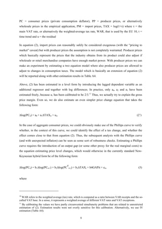 8
PC = consumer prices (private consumption deflator), PP = producer prices, or alternatively
wholesale prices in the empirical application, PM = import prices, TAX = log(1+τ) where τ = the
main VAT rate, or alternatively the weighted-average tax rate, WAR, that is used by the EU 10, t =
time trend and u = the residual
In equation (2), import prices can reasonably safely be considered exogenous (with the “pricing to
market” caveat) but with producer prices the assumption is not completely warranted. Producer prices
which basically represent the prices that the industry obtains from its product could also adjust if
wholesale or retail merchandise companies have enough market power. With producer prices we can
make an experiment by estimating a two equation model where also producer prices are allowed to
adjust to changes in consumption taxes. The model which is basically an extension of equation (2)
will be reported along with other estimation results in Table A4.
Above, (2) has been estimated in a level form by introducing the lagged dependent variable as an
additional regressor and together with log differences. In practice, only a0, a2 and a3 have been
estimated freely, because a1 has been calibrated to be 2/3.11
Thus, we actually try to explain the gross
price margin. Even so, we do also estimate an even simpler price change equation that takes the
following form:
∆log(PCit) = a0 + a1∆TAXit + uit. (2’)
In the case of aggregate consumer prices, we could obviously make use of the Phillips curve to verify
whether, in the context of this curve, we could identify the effect of a tax change, and whether the
effect comes close to that from equation (2). Thus, the subsequent analysis with the Phillips curve
(and with unexpected inflation) can be seen as some sort of robustness checks. Estimating a Phillips
curve requires the introduction of an output gap (or some other proxy for the real marginal costs) to
the equation estimating price level changes, which would otherwise in the currently standard New-
Keynesian hybrid form be of the following form:
∆log(PCit) = b1∆log(PCit-1) + b2∆log(PC
e
it+j) + b3∆TAXt + b4GAPit + eit, (3)
where
10
WAR refers to the weighted average (tax) rate, which is computed as a ratio between VAR receipts and the so-
called VAT base. In a sense, it represents a weighted average of different VAT rates and VAT exceptions.
11
By calibrating the values we have partly circumvented simultaneity problems that are related to unrestricted
estimation of (2). Estimation results were not overly sensitive for this calibration. Alternatively, we use IV
estimation (Table A4).
 